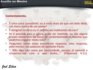 Contentamento.
• É uma coisa concebível, ou é nada mais do que um belo ideal,
um mero sonho de um poeta?
• É atingível na terra ou é restrita aos habitantes do céu?
• Se é possível aqui e agora, pode ser mantido, ou são alguns
breves momentos ou horas de contentamento o máximo que
podemos esperar nesta vida?
• Perguntas como estas encontram resposta, uma resposta,
pelo menos, nas palavras do apóstolo Paulo:
• “...Não digo isto como por necessidade, porque já aprendi a
contentar-me com o que tenho..." (Filipenses 4:11).
 