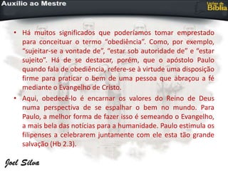 • Há muitos significados que poderíamos tomar emprestado
para conceituar o termo “obediência”. Como, por exemplo,
“sujeitar-se a vontade de”, “estar sob autoridade de” e “estar
sujeito”. Há de se destacar, porém, que o apóstolo Paulo
quando fala de obediência, refere-se à virtude uma disposição
firme para praticar o bem de uma pessoa que abraçou a fé
mediante o Evangelho de Cristo.
• Aqui, obedecê-lo é encarnar os valores do Reino de Deus
numa perspectiva de se espalhar o bem no mundo. Para
Paulo, a melhor forma de fazer isso é semeando o Evangelho,
a mais bela das notícias para a humanidade. Paulo estimula os
filipenses a celebrarem juntamente com ele esta tão grande
salvação (Hb 2.3).
 