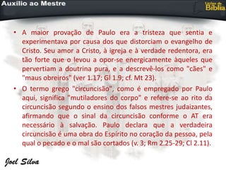 • A maior provação de Paulo era a tristeza que sentia e
experimentava por causa dos que distorciam o evangelho de
Cristo. Seu amor a Cristo, à igreja e à verdade redentora, era
tão forte que o levou a opor-se energicamente àqueles que
pervertiam a doutrina pura, e a descrevê-los como "cães" e
"maus obreiros" (ver 1.17; Gl 1.9; cf. Mt 23).
• O termo grego "circuncisão", como é empregado por Paulo
aqui, significa "mutiladores do corpo" e refere-se ao rito da
circuncisão segundo o ensino dos falsos mestres judaizantes,
afirmando que o sinal da circuncisão conforme o AT era
necessário à salvação. Paulo declara que a verdadeira
circuncisão é uma obra do Espírito no coração da pessoa, pela
qual o pecado e o mal são cortados (v. 3; Rm 2.25-29; Cl 2.11).
 
