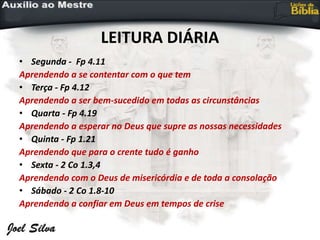 LEITURA DIÁRIA
• Segunda - Fp 4.11
Aprendendo a se contentar com o que tem
• Terça - Fp 4.12
Aprendendo a ser bem-sucedido em todas as circunstâncias
• Quarta - Fp 4.19
Aprendendo a esperar no Deus que supre as nossas necessidades
• Quinta - Fp 1.21
Aprendendo que para o crente tudo é ganho
• Sexta - 2 Co 1.3,4
Aprendendo com o Deus de misericórdia e de toda a consolação
• Sábado - 2 Co 1.8-10
Aprendendo a confiar em Deus em tempos de crise
 