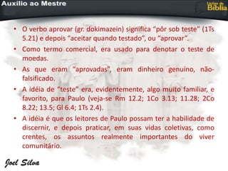 • O verbo aprovar (gr. dokimazein) significa “pôr sob teste” (1Ts
5.21) e depois “aceitar quando testado”, ou “aprovar”.
• Como termo comercial, era usado para denotar o teste de
moedas.
• As que eram “aprovadas”, eram dinheiro genuíno, não-
falsificado.
• A idéia de “teste” era, evidentemente, algo muito familiar, e
favorito, para Paulo (veja-se Rm 12.2; 1Co 3.13; 11.28; 2Co
8.22; 13.5; Gl 6.4; 1Ts 2.4).
• A idéia é que os leitores de Paulo possam ter a habilidade de
discernir, e depois praticar, em suas vidas coletivas, como
crentes, os assuntos realmente importantes do viver
comunitário.
 