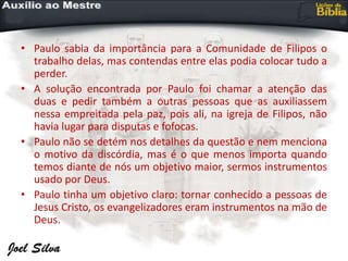 • Paulo sabia da importância para a Comunidade de Filipos o
trabalho delas, mas contendas entre elas podia colocar tudo a
perder.
• A solução encontrada por Paulo foi chamar a atenção das
duas e pedir também a outras pessoas que as auxiliassem
nessa empreitada pela paz, pois ali, na igreja de Filipos, não
havia lugar para disputas e fofocas.
• Paulo não se detém nos detalhes da questão e nem menciona
o motivo da discórdia, mas é o que menos importa quando
temos diante de nós um objetivo maior, sermos instrumentos
usado por Deus.
• Paulo tinha um objetivo claro: tornar conhecido a pessoas de
Jesus Cristo, os evangelizadores eram instrumentos na mão de
Deus.
 