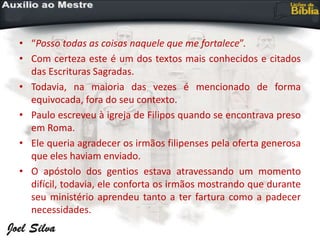 • “Posso todas as coisas naquele que me fortalece”.
• Com certeza este é um dos textos mais conhecidos e citados
das Escrituras Sagradas.
• Todavia, na maioria das vezes é mencionado de forma
equivocada, fora do seu contexto.
• Paulo escreveu à igreja de Filipos quando se encontrava preso
em Roma.
• Ele queria agradecer os irmãos filipenses pela oferta generosa
que eles haviam enviado.
• O apóstolo dos gentios estava atravessando um momento
difícil, todavia, ele conforta os irmãos mostrando que durante
seu ministério aprendeu tanto a ter fartura como a padecer
necessidades.
 