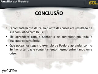 CONCLUSÃO
• O contentamento de Paulo diante das crises era resultado da
sua comunhão com Deus.
• Ele aprendera com o Senhor a se contentar em toda e
qualquer circunstância.
• Que possamos seguir o exemplo de Paulo e aprender com o
Senhor a ter paz e contentamento mesmo enfrentando uma
crise.
 