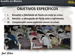 OBJETIVOS ESPECÍFICOS
• I. Ressaltar a fidelidade de Paulo em meio às crises;
• II. Mostrar a abnegação de Paulo ante o sofrimento;
• III. Compreender como podemos vencer as crises.
 