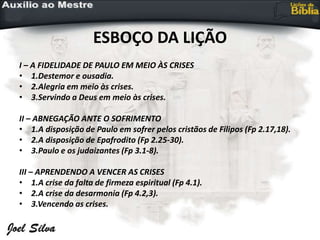 ESBOÇO DA LIÇÃO
I – A FIDELIDADE DE PAULO EM MEIO ÀS CRISES
• 1.Destemor e ousadia.
• 2.Alegria em meio às crises.
• 3.Servindo a Deus em meio às crises.
II – ABNEGAÇÃO ANTE O SOFRIMENTO
• 1.A disposição de Paulo em sofrer pelos cristãos de Filipos (Fp 2.17,18).
• 2.A disposição de Epafrodito (Fp 2.25-30).
• 3.Paulo e os judaizantes (Fp 3.1-8).
III – APRENDENDO A VENCER AS CRISES
• 1.A crise da falta de firmeza espiritual (Fp 4.1).
• 2.A crise da desarmonia (Fp 4.2,3).
• 3.Vencendo as crises.
 