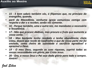 • 15 - E bem sabeis também vós, ó filipenses que, no princípio do
evangelho, quando,
• parti da Macedônia, nenhuma igreja comunicou comigo com
respeito a dar e a receber, senão vós somente.
• 16 - Porque também, uma e outra vez, me mandastes o necessário
a Tessalônica.
• 17 - Não que procure dádivas, mas procuro o fruto que aumente a
vossa conta.
• 18 - Mas bastante tenho recebido e tenho abundância; cheio
estou, depois que recebi de Epafrodito o que da vossa parte me foi
enviado, como cheiro de suavidade e sacrifício agradável e
aprazível a Deus.
• 19 - O meu Deus, segundo as suas riquezas, suprirá todas as
vossas necessidades em glória, por Cristo Jesus.
• 20 - Ora, a nosso Deus e Pai seja dada glória para todo o sempre.
Amém!
 
