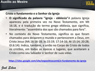 Cristo o fundamento e o Senhor da Igreja
• O significado da palavra "igreja - ekklesia"A palavra Igreja
apareceu pela primeira vez no Novo Testamento, em Mt
16:18, e é tradução do termo grego ekklesia, que significa,
literalmente: "assembléia dos que são chamados para fora".
• No contexto do Novo Testamento, significa os que foram
chamados para deixarem o mundo e pertencerem a Deus, em
Cristo Jesus (Mt.16:16-18; Jo.15:19; 17:14-16; At 15:14; 20:28;
Gl.6:14). Indica, também, a união no Corpo de Cristo de todos
os cristãos, em todas as épocas e lugares, que aceitaram a
Cristo como seu Salvador e Senhor de suas vidas.
https://sites.google.com/site/expositivocom6/o-fundamento-da-igreja
 