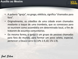 • A palavra “igreja”, no grego, ekklēsia, significa “chamados para
fora”.
• Originalmente, os cidadãos de uma cidade eram chamados
mediante o toque de uma trombeta, que os convocava para
se reunirem como assembléia em determinado local, a fim de
tratarem de assuntos comunitários.
• Da mesma forma, a Igreja é um grupo de pessoas chamadas
para fora do mundo, para formar um povo seleto, especial,
pertencer a Deus e servi-lo (1Pe 2.9,10; 1Ts 1.9).
 