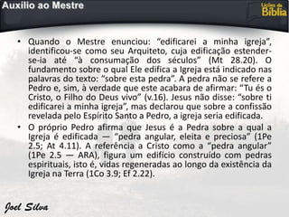 • Quando o Mestre enunciou: “edificarei a minha igreja”,
identificou-se como seu Arquiteto, cuja edificação estender-
se-ia até “à consumação dos séculos” (Mt 28.20). O
fundamento sobre o qual Ele edifica a Igreja está indicado nas
palavras do texto: “sobre esta pedra”. A pedra não se refere a
Pedro e, sim, à verdade que este acabara de afirmar: “Tu és o
Cristo, o Filho do Deus vivo” (v.16). Jesus não disse: “sobre ti
edificarei a minha igreja”, mas declarou que sobre a confissão
revelada pelo Espírito Santo a Pedro, a igreja seria edificada.
• O próprio Pedro afirma que Jesus é a Pedra sobre a qual a
Igreja é edificada — “pedra angular, eleita e preciosa” (1Pe
2.5; At 4.11). A referência a Cristo como a “pedra angular”
(1Pe 2.5 — ARA), figura um edifício construído com pedras
espirituais, isto é, vidas regeneradas ao longo da existência da
Igreja na Terra (1Co 3.9; Ef 2.22).
 