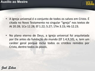 • A Igreja universal é o conjunto de todos os salvos em Cristo. É
citada no Novo Testamento no singular “igreja” nos textos de
At 20.28; 1Co 12.28; Ef 1.22; 5.27; 1Tm 3.15; Hb 12.23.
• No plano eterno de Deus, a Igreja universal foi arquitetada
por Ele antes da fundação do mundo (Ef 1.4,9,10), e, tem um
caráter geral porque inclui todos os cristãos remidos por
Cristo, dentre todos os povos.
 