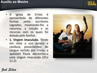 • A Igreja de Cristo é
apresentada de diferentes
formas pelos escritores
sagrados, mostrando-lhe a
natureza, a missão e os
recursos com os quais foi
dotada pelo Senhor.
• 1. Virgem imaculada. Tendo
em vista a sua pureza e
candura, provenientes do
sangue vertido por Cristo, o
apóstolo Paulo denomina-a
uma virgem imaculada (2Co
11.2).
 