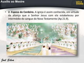 • 2. Esposa do Cordeiro. A igreja é assim conhecida, em virtude
da aliança que o Senhor Jesus com ela estabeleceu por
intermédio do sangue do Novo Testamento (Ap 21.9).
 