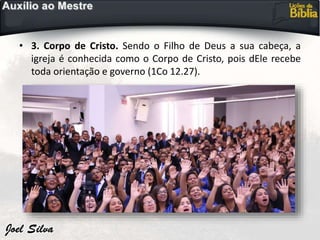 • 3. Corpo de Cristo. Sendo o Filho de Deus a sua cabeça, a
igreja é conhecida como o Corpo de Cristo, pois dEle recebe
toda orientação e governo (1Co 12.27).
 