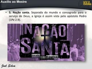 • 5. Nação santa. Separada do mundo e consagrada para o
serviço de Deus, a Igreja é assim vista pelo apóstolo Pedro
(1Pe 2.9).
 