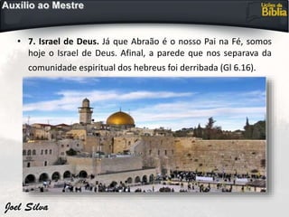 • 7. Israel de Deus. Já que Abraão é o nosso Pai na Fé, somos
hoje o Israel de Deus. Afinal, a parede que nos separava da
comunidade espiritual dos hebreus foi derribada (Gl 6.16).
 