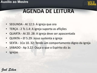 AGENDA DE LEITURA
• SEGUNDA - At 12.5: A igreja que ora
• TERÇA - 2 Ts 1.4: A igreja suporta as aflições
• QUARTA - At 20. 28: A igreja deve ser apascentada
• QUINTA – Ef 5.29: Jesus sustenta a igreja
• SEXTA - 1Co 10. 32: Tendo um comportamento digno da Igreja
• SÁBADO - Ap 3.22: Ouça o que o Espírito diz às
• Igrejas
 