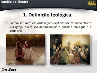 1. Definição teológica.
• Por constituírem em ordenações explícitas de Nosso Senhor à
sua Igreja, assim são denominados o batismo em água e a
santa ceia.
 