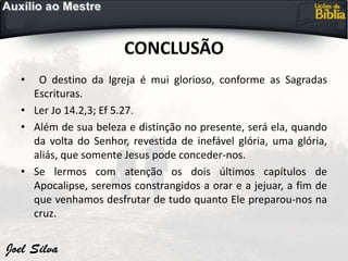 CONCLUSÃO
• O destino da Igreja é mui glorioso, conforme as Sagradas
Escrituras.
• Ler Jo 14.2,3; Ef 5.27.
• Além de sua beleza e distinção no presente, será ela, quando
da volta do Senhor, revestida de inefável glória, uma glória,
aliás, que somente Jesus pode conceder-nos.
• Se lermos com atenção os dois últimos capítulos de
Apocalipse, seremos constrangidos a orar e a jejuar, a fim de
que venhamos desfrutar de tudo quanto Ele preparou-nos na
cruz.
 