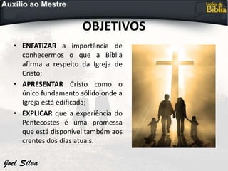 OBJETIVOS
• ENFATIZAR a importância de
conhecermos o que a Bíblia
afirma a respeito da Igreja de
Cristo;
• APRESENTAR Cristo como o
único fundamento sólido onde a
Igreja está edificada;
• EXPLICAR que a experiência do
Pentecostes é uma promessa
que está disponível também aos
crentes dos dias atuais.
 
