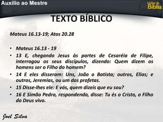 TEXTO BÍBLICO
Mateus 16.13-19; Atos 20.28
• Mateus 16.13 - 19
• 13 E, chegando Jesus às partes de Cesaréia de Filipe,
interrogou os seus discípulos, dizendo: Quem dizem os
homens ser o Filho do homem?
• 14 E eles disseram: Uns, João o Batista; outros, Elias; e
outros, Jeremias, ou um dos profetas.
• 15 Disse-lhes ele: E vós, quem dizeis que eu sou?
• 16 E Simão Pedro, respondendo, disse: Tu és o Cristo, o Filho
do Deus vivo.
 
