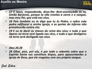 • 17 E Jesus, respondendo, disse-lhe: Bem-aventurado és tu,
Simão Barjonas, porque to não revelou a carne e o sangue,
mas meu Pai, que está nos céus.
• 18 Pois também eu te digo que tu és Pedro, e sobre esta
pedra edificarei a minha igreja, e as portas do inferno não
prevalecerão contra ela;
• 19 E eu te darei as chaves do reino dos céus; e tudo o que
ligares na terra será ligado nos céus, e tudo o que desligares
na terra será desligado nos céus.
• Atos 20.28
• 28 Olhai, pois, por vós, e por todo o rebanho sobre que o
Espírito Santo vos constituiu bispos, para apascentardes a
igreja de Deus, que ele resgatou com seu próprio sangue.
 