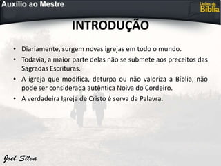 INTRODUÇÃO
• Diariamente, surgem novas igrejas em todo o mundo.
• Todavia, a maior parte delas não se submete aos preceitos das
Sagradas Escrituras.
• A igreja que modifica, deturpa ou não valoriza a Bíblia, não
pode ser considerada autêntica Noiva do Cordeiro.
• A verdadeira Igreja de Cristo é serva da Palavra.
 