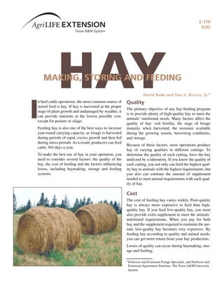 E-170
                                                                                                               9/02




             HAY
    MAKING, STORING AND FEEDING
                                                                     David Bade and Sim A. Reeves. Jr.*




I
n beef cattle operations, the most common source of      Quality
stored feed is hay. If hay is harvested at the proper
                                                         The primary objective of any hay-feeding program
stage of plant growth and undamaged by weather, it
                                                         is to provide plenty of high-quality hay to meet the
can provide nutrients at the lowest possible cost,
                                                         animals’ nutritional needs. Many factors affect the
except for pasture or silage.
                                                         quality of hay: soil fertility, the stage of forage
Feeding hay is also one of the best ways to increase     maturity when harvested, the moisture available
year-round carrying capacity, as forage is harvested     during the growing season, harvesting conditions,
during periods of rapid, excess growth and then fed      and storage.
during stress periods. As a result, producers can feed
                                                         Because of those factors, most operations produce
cattle 365 days a year.
                                                         hay of varying qualities in different cuttings. To
To make the best use of hay in your operation, you       determine the quality of each cutting, have the hay
need to consider several factors: the quality of the     analyzed by a laboratory. If you know the quality of
hay, the cost of feeding and the factors influencing     each cutting, you not only can feed the highest qual-
losses, including haymaking, storage and feeding         ity hay to animals with the highest requirements, but
systems.                                                 you also can estimate the amount of supplement
                                                         needed to meet animal requirements with each qual-
                                                         ity of hay.

                                                         Cost
                                                         The cost of feeding hay varies widely. Poor-quality
                                                         hay is always more expensive to feed than high-
                                                         quality hay. If you feed low-quality hay, you must
                                                         also provide extra supplement to meet the animals’
                                                         nutritional requirements. When you pay for both
                                                         hay and the supplement required to maintain the ani-
                                                         mal, low-quality hay becomes very expensive. By
                                                         feeding hay according to quality and animal needs,
                                                         you can get more return from your hay production.
                                                         Losses of quality can occur during haymaking, stor-
                                                         age and feeding.

                                                         *Professor and Extension Forage Specialist, and Professor and
                                                          Extension Agronomist Emeritus, The Texas A&M University
                                                          System
 