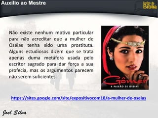 https://sites.google.com/site/expositivocom18/a-mulher-de-oseias
Não existe nenhum motivo particular
para não acreditar que a mulher de
Oséias tenha sido uma prostituta.
Alguns estudiosos dizem que se trata
apenas duma metáfora usada pelo
escritor sagrado para dar força a sua
profecia, mas os argumentos parecem
não serem suficientes.
 