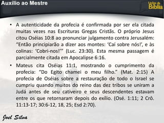 • A autenticidade da profecia é confirmada por ser ela citada
muitas vezes nas Escrituras Gregas Cristãs. O próprio Jesus
citou Oséias 10:8 ao pronunciar julgamento contra Jerusalém:
“Então principiarão a dizer aos montes: ‘Caí sobre nós!’, e às
colinas: ‘Cobri-nos!’” (Luc. 23:30). Esta mesma passagem é
parcialmente citada em Apocalipse 6:16.
• Mateus cita Oséias 11:1, mostrando o cumprimento da
profecia: “Do Egito chamei o meu filho.” (Mat. 2:15) A
profecia de Oséias sobre a restauração de todo o Israel se
cumpriu quando muitos do reino das dez tribos se uniram a
Judá antes de seu cativeiro e seus descendentes estavam
entre os que retornaram depois do exílio. (Osé. 1:11; 2 Crô.
11:13-17; 30:6-12, 18, 25; Esd 2:70).
 