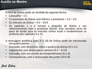 O livro de Oséias pode ser dividido da seguinte forma.
• Cabeçalho – 1:1
• O casamento de Oseias com Gômer, a prostituta – 1:2 – 3:5
• Os oráculos de Oséias – 4:1 – 14:9
• Os capítulos 1 a 3 narram a biografia de Oséias e seu
relacionamento com a prostituta Gômer. Esta narrativa serve de
pano de fundo para os oráculos contra Israel e fundamentam as
profecias dos capítulos 4 a 14.
A mensagem profética (caps 4 a 14) de Oséias pode ser estruturada
em quatro pontos.
• Acusação, com denúncias sobre a quebra da aliança (4:1-11)
• Julgamento, com destruição e cativeiro (5:1 – 8:14)
• Instrução, com um convite ao arrependimento (6:1-3)
• Consequências, com a restauração dos justos (14:1-8)
 