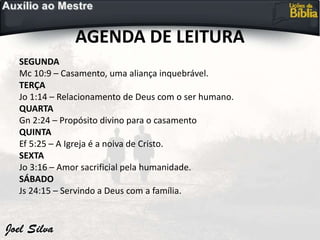AGENDA DE LEITURA
SEGUNDA
Mc 10:9 – Casamento, uma aliança inquebrável.
TERÇA
Jo 1:14 – Relacionamento de Deus com o ser humano.
QUARTA
Gn 2:24 – Propósito divino para o casamento
QUINTA
Ef 5:25 – A Igreja é a noiva de Cristo.
SEXTA
Jo 3:16 – Amor sacrificial pela humanidade.
SÁBADO
Js 24:15 – Servindo a Deus com a família.
 