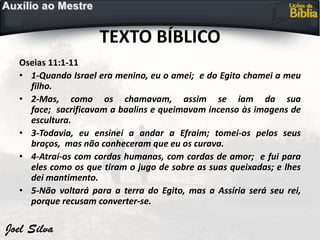 TEXTO BÍBLICO
Oseias 11:1-11
• 1-Quando Israel era menino, eu o amei; e do Egito chamei a meu
filho.
• 2-Mas, como os chamavam, assim se iam da sua
face; sacrificavam a baalins e queimavam incenso às imagens de
escultura.
• 3-Todavia, eu ensinei a andar a Efraim; tomei-os pelos seus
braços, mas não conheceram que eu os curava.
• 4-Atraí-os com cordas humanas, com cordas de amor; e fui para
eles como os que tiram o jugo de sobre as suas queixadas; e lhes
dei mantimento.
• 5-Não voltará para a terra do Egito, mas a Assíria será seu rei,
porque recusam converter-se.
 