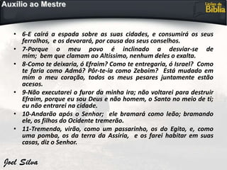• 6-E cairá a espada sobre as suas cidades, e consumirá os seus
ferrolhos, e os devorará, por causa dos seus conselhos.
• 7-Porque o meu povo é inclinado a desviar-se de
mim; bem que clamam ao Altíssimo, nenhum deles o exalta.
• 8-Como te deixaria, ó Efraim? Como te entregaria, ó Israel? Como
te faria como Admá? Pôr-te-ia como Zeboim? Está mudado em
mim o meu coração, todos os meus pesares juntamente estão
acesos.
• 9-Não executarei o furor da minha ira; não voltarei para destruir
Efraim, porque eu sou Deus e não homem, o Santo no meio de ti;
eu não entrarei na cidade.
• 10-Andarão após o Senhor; ele bramará como leão; bramando
ele, os filhos do Ocidente tremerão.
• 11-Tremendo, virão, como um passarinho, os do Egito, e, como
uma pomba, os da terra da Assíria, e os farei habitar em suas
casas, diz o Senhor.
 