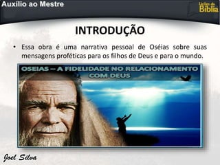 INTRODUÇÃO
• Essa obra é uma narrativa pessoal de Oséias sobre suas
mensagens proféticas para os filhos de Deus e para o mundo.
 