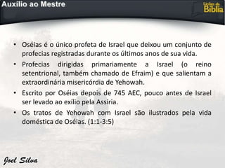 • Oséias é o único profeta de Israel que deixou um conjunto de
profecias registradas durante os últimos anos de sua vida.
• Profecias dirigidas primariamente a Israel (o reino
setentrional, também chamado de Efraim) e que salientam a
extraordinária misericórdia de Yehowah.
• Escrito por Oséias depois de 745 AEC, pouco antes de Israel
ser levado ao exílio pela Assíria.
• Os tratos de Yehowah com Israel são ilustrados pela vida
doméstica de Oséias. (1:1-3:5)
 