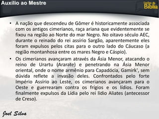 • A nação que descendeu de Gômer é historicamente associada
com os antigos cimerianos, raça ariana que evidentemente se
fixou na região ao Norte do mar Negro. No oitavo século AEC,
durante o reinado do rei assírio Sargão, aparentemente eles
foram expulsos pelos citas para o outro lado do Cáucaso (a
região montanhosa entre os mares Negro e Cáspio).
• Os cimerianos avançaram através da Ásia Menor, atacando o
reino de Urartu (Ararate) e penetrando na Ásia Menor
oriental, onde o nome armênio para Capadócia, Gamirk‛, sem
dúvida reflete a invasão deles. Confrontados pelo forte
Império Assírio ao Leste, os cimerianos avançaram para o
Oeste e guerrearam contra os frígios e os lídios. Foram
finalmente expulsos da Lídia pelo rei lídio Aliates (antecessor
de Creso).
 