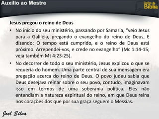 Jesus pregou o reino de Deus
• No início do seu ministério, passando por Samaria, “veio Jesus
para a Galiléia, pregando o evangelho do reino de Deus, E
dizendo: O tempo está cumprido, e o reino de Deus está
próximo. Arrependei-vos, e crede no evangelho” (Mc 1:14-15;
veja também Mt 4:23-25).
• No decorrer de todo o seu ministério, Jesus explicou o que se
requeria do homem. Uma parte central de sua mensagem era
pregação acerca do reino de Deus. O povo judeu sabia que
Deus desejava reinar sobre o seu povo, contudo, imaginavam
isso em termos de uma soberania política. Eles não
entendiam a natureza espiritual do reino, em que Deus reina
nos corações dos que por sua graça seguem o Messias.
 