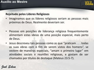 Rejeitado pelos Líderes Religiosos
• Imaginamos que os líderes religiosos seriam as pessoas mais
próximas de Deus. Realmente deveriam ser.
• Pessoas em posições de liderança religiosa frequentemente
alimentam estas ideias de uma posição especial, mais perto
de Deus.
• Jesus descreveu tais pessoas como as que “praticam . . . todas
as suas obras com o fim de serem vistos dos homens”, se
vestem de maneiras especiais, “amam o primeiro lugar” em
atividades sociais e reuniões religiosas, e gostam de ser
chamados por títulos de destaque (Mateus 23:5-7).
 