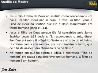 • Jesus não é Filho de Deus no sentido como concebemos um
pai e um filho. Deus não se casou e teve um filho. Jesus é
Filho de Deus no sentido que Ele é Deus manifestado em
forma humana (João 1:1,14).
• Jesus é Filho de Deus porque Ele foi concebido pelo Santo
Espírito. Lucas 1:35 declara: “E, respondendo o anjo, disse-
lhe: Descerá sobre ti o Espírito Santo, e a virtude do Altíssimo
te cobrirá com a sua sombra; por isso também o Santo, que
de ti há de nascer, será chamado Filho de Deus.”
• No tempo em que foi escrita a Bíblia, a expressão “filho do
homem” era usada para descrever um ser humano. O filho do
homem é um homem.
 