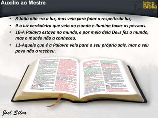 • 8-João não era a luz, mas veio para falar a respeito da luz,
• 9-a luz verdadeira que veio ao mundo e ilumina todas as pessoas.
• 10-A Palavra estava no mundo, e por meio dela Deus fez o mundo,
mas o mundo não a conheceu.
• 11-Aquele que é a Palavra veio para o seu próprio país, mas o seu
povo não o recebeu.
 