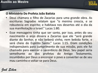 O Ministério Do Profeta João Batista
• Deus chamara o filho de Zacarias para uma grande obra. As
escrituras Sagradas relatam que “o menino crescia, e se
robustecia em espírito; e habitava nos desertos até o dia da
sua manifestação a Israel.” Lucas 1:80.
• Esse mensageiro tinha que ser santo, por isso, antes do seu
nascimento o anjo dissera a Zacarias que ele “será grande
diante do Senhor, e não beberá vinho, nem bebida forte, e
será cheio do Espírito Santo.” Lucas 1:15. Eram condições
indispensáveis para cumprimento de sua missão, pois ele foi
chamado para exercer o sacerdócio de Deus. Seu papel seria
semelhante ao dos profetas do Antigo Testamento,
incumbidos por Deus a encorajar o povo a converter-se de seu
mau caminho e voltar-se para Deus.
 