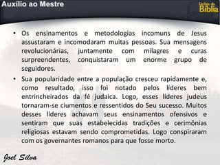 • Os ensinamentos e metodologias incomuns de Jesus
assustaram e incomodaram muitas pessoas. Sua mensagens
revolucionárias, juntamente com milagres e curas
surpreendentes, conquistaram um enorme grupo de
seguidores.
• Sua popularidade entre a população cresceu rapidamente e,
como resultado, isso foi notado pelos líderes bem
entrincheirados da fé judaica. Logo, esses líderes judeus
tornaram-se ciumentos e ressentidos do Seu sucesso. Muitos
desses líderes achavam seus ensinamentos ofensivos e
sentiram que suas estabelecidas tradições e cerimônias
religiosas estavam sendo comprometidas. Logo conspiraram
com os governantes romanos para que fosse morto.
 
