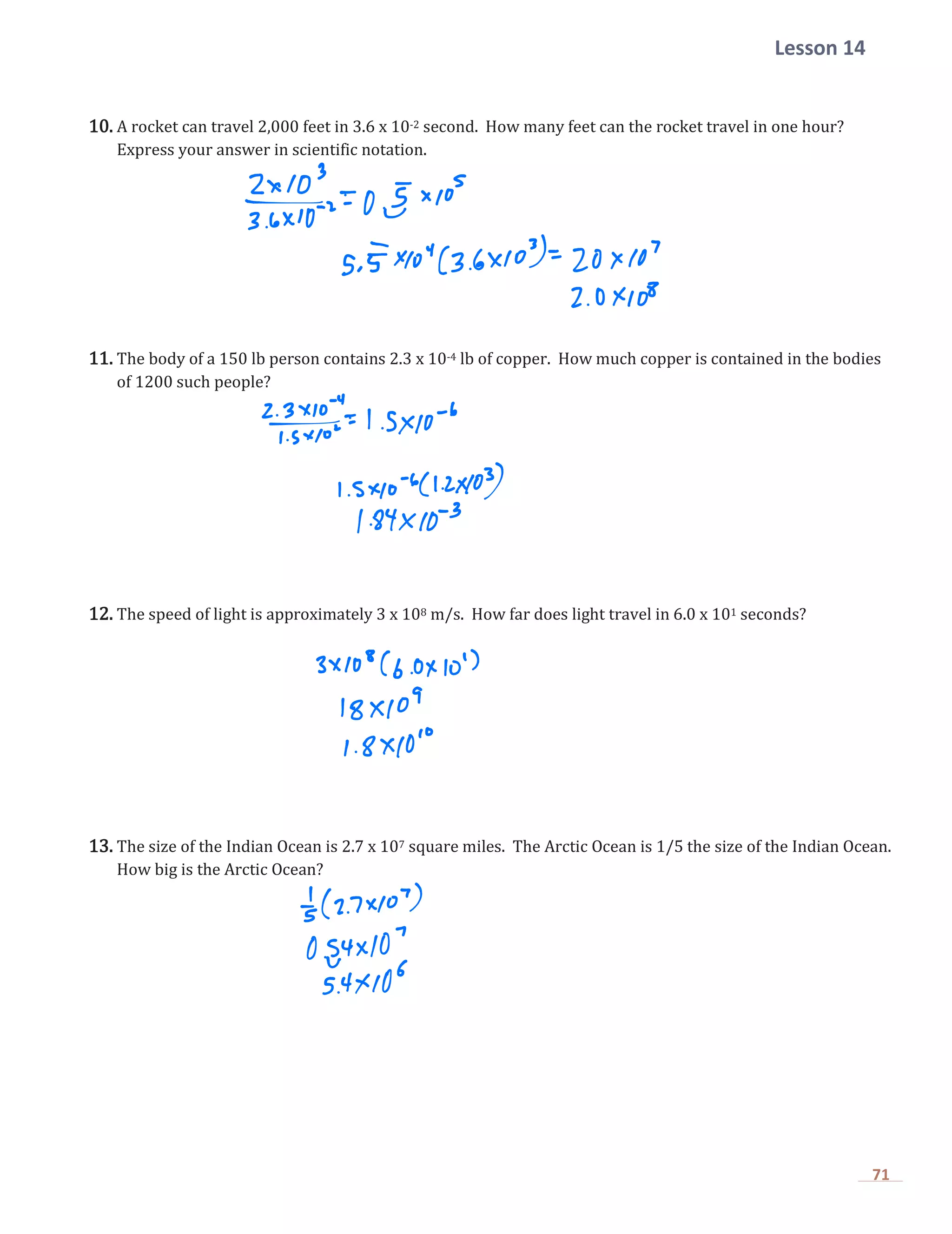 Lesson 14
71
10. A rocket can travel 2,000 feet in 3.6 x 10-2 second. How many feet can the rocket travel in one hour?
Express your answer in scientific notation.
11. The body of a 150 lb person contains 2.3 x 10-4 lb of copper. How much copper is contained in the bodies
of 1200 such people?
12. The speed of light is approximately 3 x 108 m/s. How far does light travel in 6.0 x 101 seconds?
13. The size of the Indian Ocean is 2.7 x 107 square miles. The Arctic Ocean is 1/5 the size of the Indian Ocean.
How big is the Arctic Ocean?
 