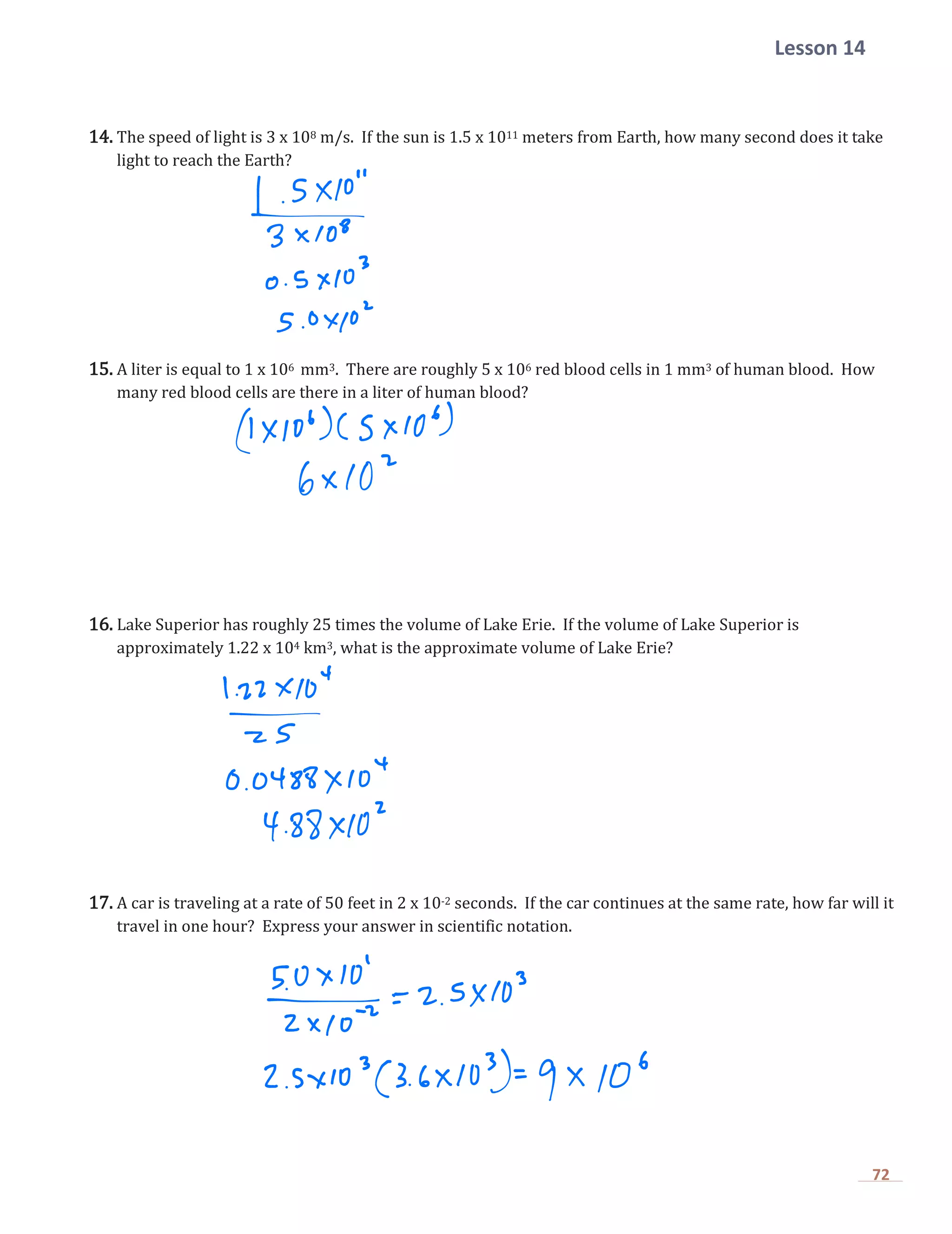 Lesson 14
72
14. The speed of light is 3 x 108 m/s. If the sun is 1.5 x 1011 meters from Earth, how many second does it take
light to reach the Earth?
15. A liter is equal to 1 x 106 mm3. There are roughly 5 x 106 red blood cells in 1 mm3 of human blood. How
many red blood cells are there in a liter of human blood?
16. Lake Superior has roughly 25 times the volume of Lake Erie. If the volume of Lake Superior is
approximately 1.22 x 104 km3, what is the approximate volume of Lake Erie?
17. A car is traveling at a rate of 50 feet in 2 x 10-2 seconds. If the car continues at the same rate, how far will it
travel in one hour? Express your answer in scientific notation.
 