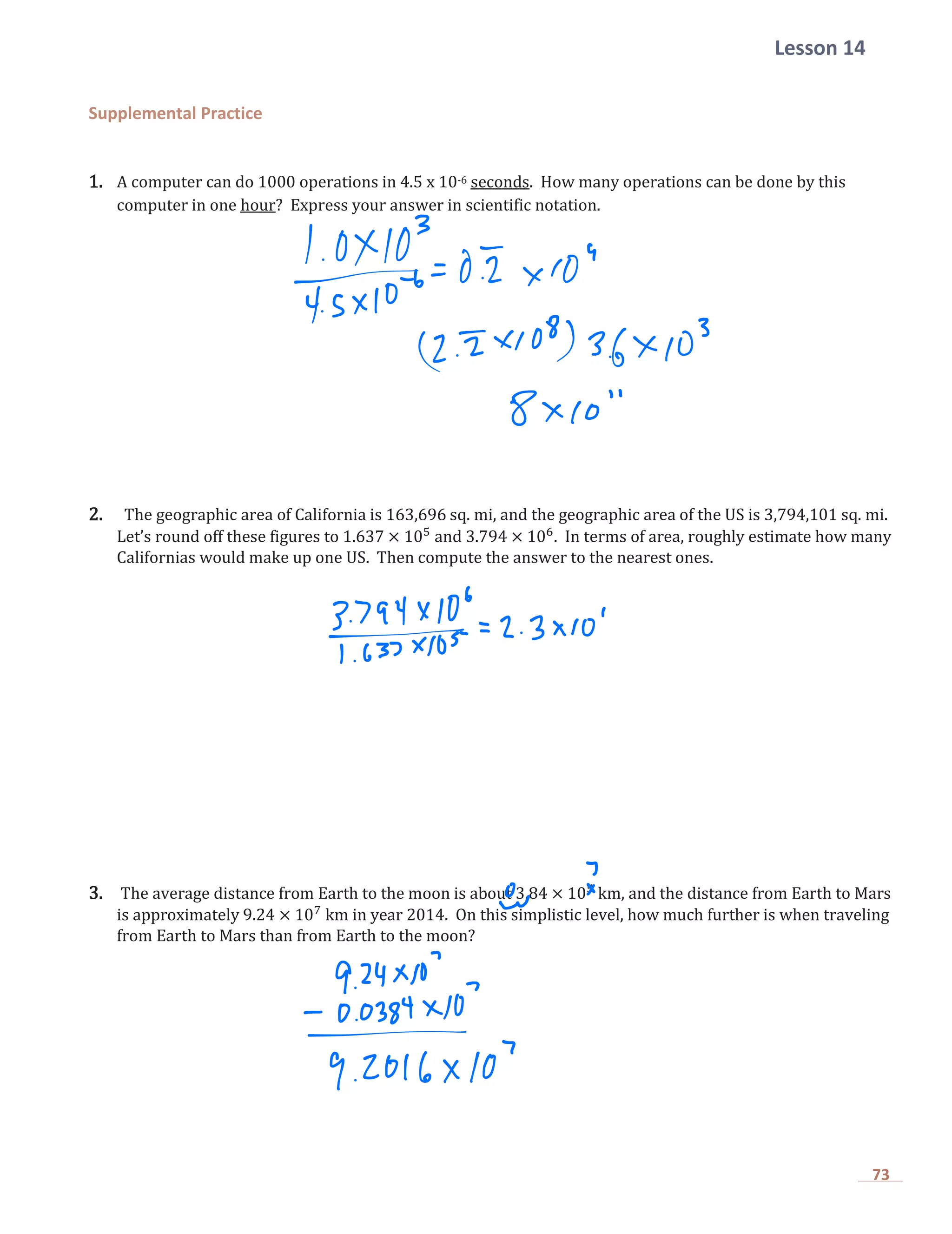 Lesson 14
73
Supplemental Practice
1. A computer can do 1000 operations in 4.5 x 10-6 seconds. How many operations can be done by this
computer in one hour? Express your answer in scientific notation.
2. The geographic area of California is 163,696 sq. mi, and the geographic area of the US is 3,794,101 sq. mi.
Let’s round off these figures to 1.637 × 105
and 3.794 × 106
. In terms of area, roughly estimate how many
Californias would make up one US. Then compute the answer to the nearest ones.
3. The average distance from Earth to the moon is about 3.84 × 105
km, and the distance from Earth to Mars
is approximately 9.24 × 107
km in year 2014. On this simplistic level, how much further is when traveling
from Earth to Mars than from Earth to the moon?
 