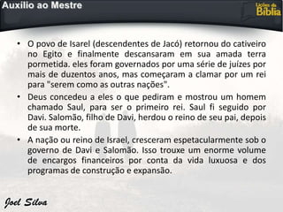 • O povo de Isarel (descendentes de Jacó) retornou do cativeiro
no Egito e finalmente descansaram em sua amada terra
pormetida. eles foram governados por uma série de juízes por
mais de duzentos anos, mas começaram a clamar por um rei
para "serem como as outras nações".
• Deus concedeu a eles o que pediram e mostrou um homem
chamado Saul, para ser o primeiro rei. Saul fi seguido por
Davi. Salomão, filho de Davi, herdou o reino de seu pai, depois
de sua morte.
• A nação ou reino de Israel, cresceram espetacularmente sob o
governo de Davi e Salomão. Isso trouxe um enorme volume
de encargos financeiros por conta da vida luxuosa e dos
programas de construção e expansão.
 