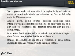 • Sob o governo do rei Jeroboão II, a nação de Israel vivia na
maior prosperidade desde os reinados de Davi e Salomão
mais de 200 anos antes.
• Aquele povo, como muitas pessoas religiosas hoje,
interpretava a prosperidade como sinal da aprovação divina e,
por isso, foi resistente aos desafios lançados por profetas
como Amós.
• Mas Jeroboão II, como todos os reis do Norte antes e depois
dele, foi um homem desobediente ao Senhor.
• Depois de séculos de idolatria e rebeldia, o povo estava
chegando cada vez mais perto do castigo de Deus.
 
