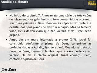 • No início do capítulo 7, Amós relata uma série de três visões
de julgamento: os gafanhotos, o fogo consumidor e o prumo.
Nas duas primeiras, Deus atendeu às súplicas do profeta e
desistiu dos seus planos de destruir a nação. Mas na terceira
visão, Deus deixou claro que não voltaria atrás. Israel seria
julgado.
• Amós viu um muro levantado a prumo (7:7). Israel foi
construído conforme a planta de Deus, cumprindo as
profecias dadas a Abraão, Isaque e Jacó. Quando se trata do
povo de Deus, devemos lembrar que a casa pertence ao
Senhor. Ele fez a planta original. Israel começou bem,
conforme o plano de Deus.
 