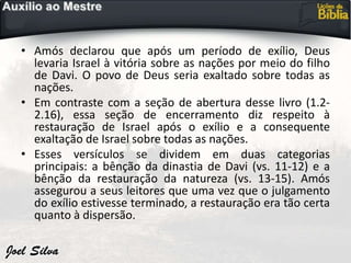 • Amós declarou que após um período de exílio, Deus
levaria Israel à vitória sobre as nações por meio do filho
de Davi. O povo de Deus seria exaltado sobre todas as
nações.
• Em contraste com a seção de abertura desse livro (1.2-
2.16), essa seção de encerramento diz respeito à
restauração de Israel após o exílio e a consequente
exaltação de Israel sobre todas as nações.
• Esses versículos se dividem em duas categorias
principais: a bênção da dinastia de Davi (vs. 11-12) e a
bênção da restauração da natureza (vs. 13-15). Amós
assegurou a seus leitores que uma vez que o julgamento
do exílio estivesse terminado, a restauração era tão certa
quanto à dispersão.
 